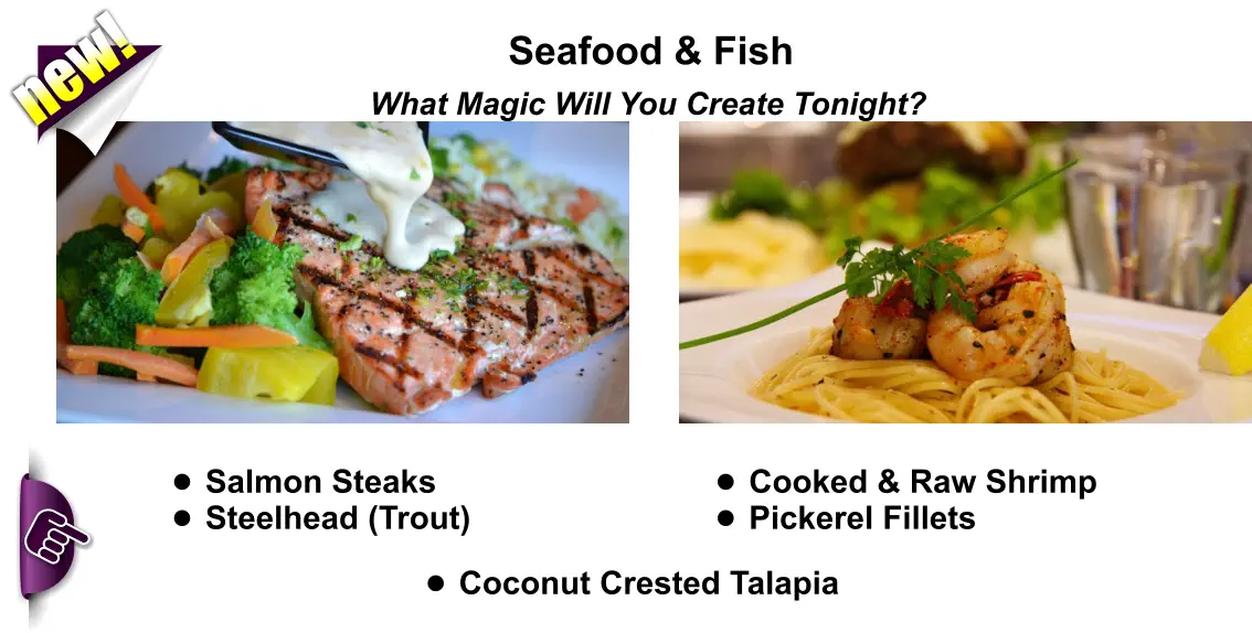Seafood & Fish What Magic Will You Create Tonight? •	Salmon Steaks •	Steelhead (Trout) new! •	Cooked & Raw Shrimp •	Pickerel Fillets •	Coconut Crested Talapia